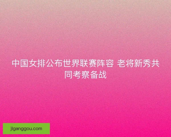 中国女排公布世界联赛阵容 老将新秀共同考察备战 中国女排公布世界联赛阵容 老将新秀共同考察备战