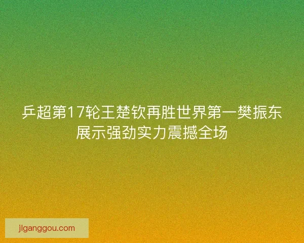 乒超第17轮王楚钦再胜世界第一樊振东展示强劲实力震撼全场