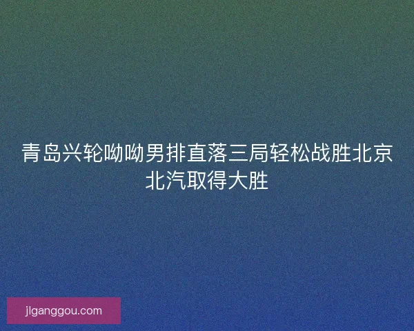 青岛兴轮呦呦男排直落三局轻松战胜北京北汽取得大胜