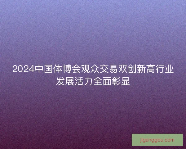 2024中国体博会观众交易双创新高行业发展活力全面彰显 2024中国体博会观众交易双创新高行业发展活力全面彰显