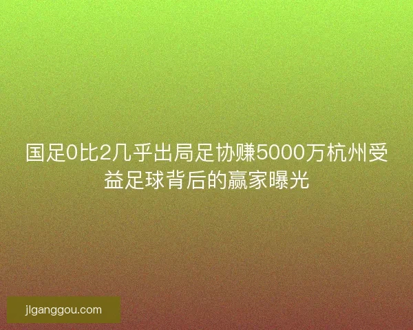 国足0比2几乎出局足协赚5000万杭州受益足球背后的赢家曝光