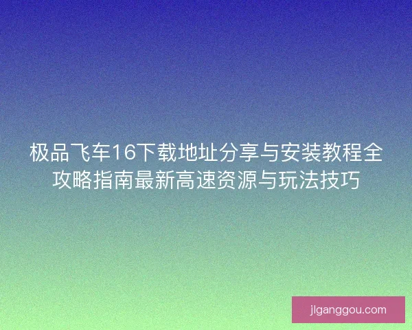 极品飞车16下载地址分享与安装教程全攻略指南最新高速资源与玩法技巧 极品飞车16下载地址分享与安装教程全攻略指南最新高速资源与玩法技巧
