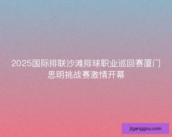 2025国际排联沙滩排球职业巡回赛厦门思明挑战赛激情开幕 2025国际排联沙滩排球职业巡回赛厦门思明挑战赛激情开幕