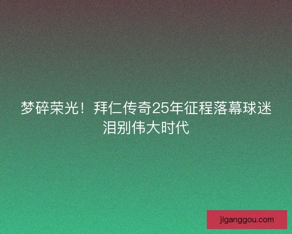梦碎荣光！拜仁传奇25年征程落幕球迷泪别伟大时代