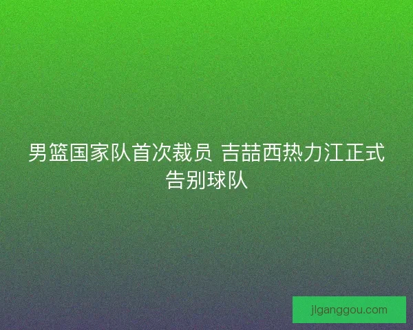 男篮国家队首次裁员 吉喆西热力江正式告别球队