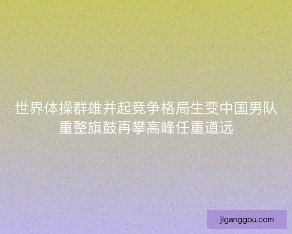 世界体操群雄并起竞争格局生变中国男队重整旗鼓再攀高峰任重道远