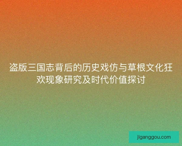 盗版三国志背后的历史戏仿与草根文化狂欢现象研究及时代价值探讨