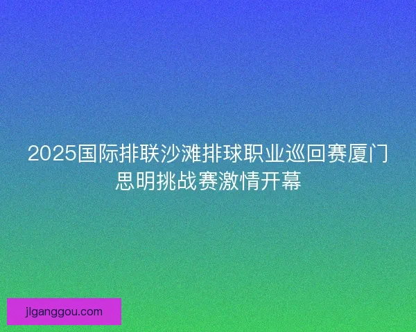 2025国际排联沙滩排球职业巡回赛厦门思明挑战赛激情开幕