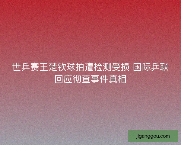 世乒赛王楚钦球拍遭检测受损 国际乒联回应彻查事件真相 世乒赛王楚钦球拍遭检测受损 国际乒联回应彻查事件真相