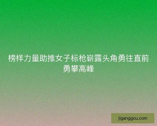 榜样力量助推女子标枪崭露头角勇往直前勇攀高峰