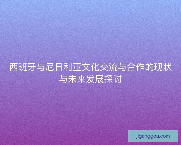 西班牙与尼日利亚文化交流与合作的现状与未来发展探讨 西班牙与尼日利亚文化交流与合作的现状与未来发展探讨