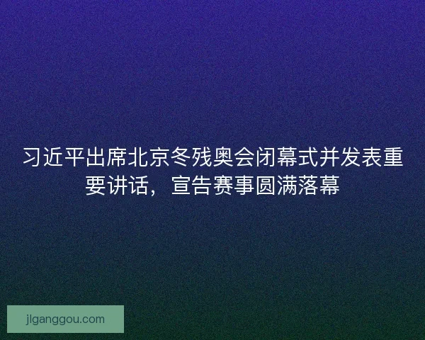 习近平出席北京冬残奥会闭幕式并发表重要讲话，宣告赛事圆满落幕
