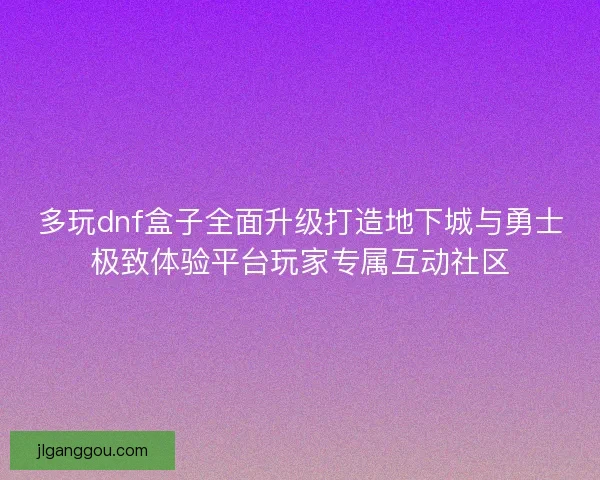 多玩dnf盒子全面升级打造地下城与勇士极致体验平台玩家专属互动社区 多玩dnf盒子全面升级打造地下城与勇士极致体验平台玩家专属互动社区