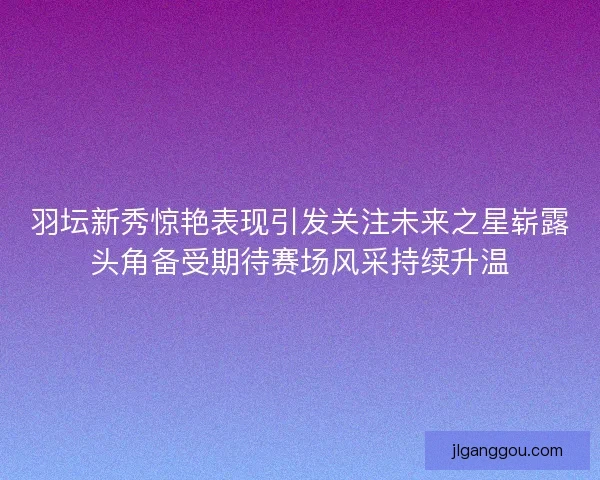 羽坛新秀惊艳表现引发关注未来之星崭露头角备受期待赛场风采持续升温 羽坛新秀惊艳表现引发关注未来之星崭露头角备受期待赛场风采持续升温