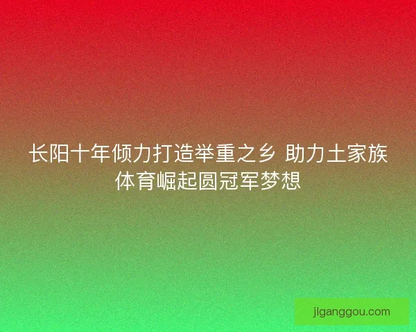 长阳十年倾力打造举重之乡 助力土家族体育崛起圆冠军梦想