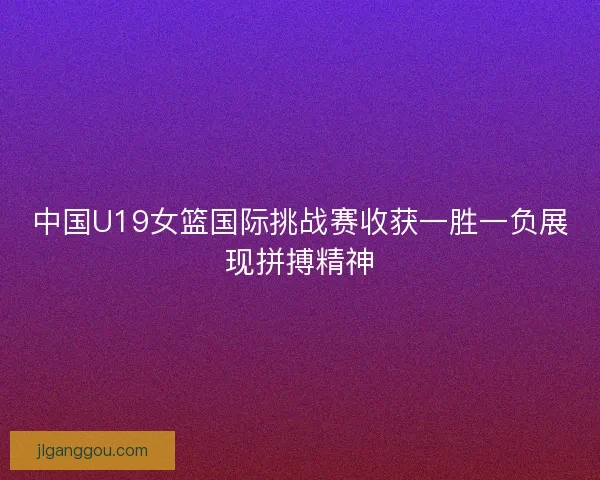 中国U19女篮国际挑战赛收获一胜一负展现拼搏精神 中国U19女篮国际挑战赛收获一胜一负展现拼搏精神
