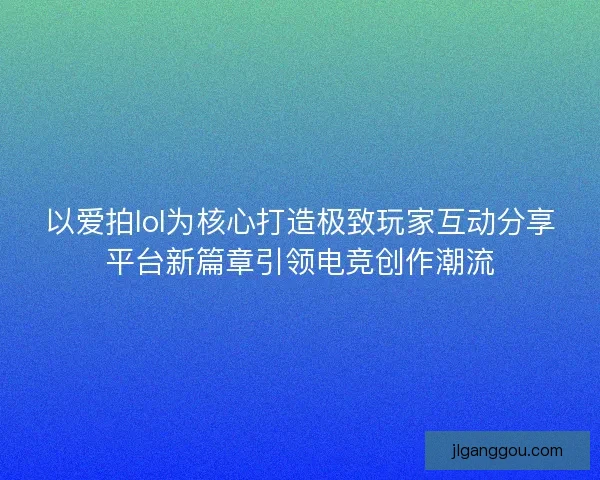 以爱拍lol为核心打造极致玩家互动分享平台新篇章引领电竞创作潮流 以爱拍lol为核心打造极致玩家互动分享平台新篇章引领电竞创作潮流