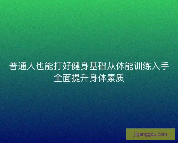 普通人也能打好健身基础从体能训练入手全面提升身体素质
