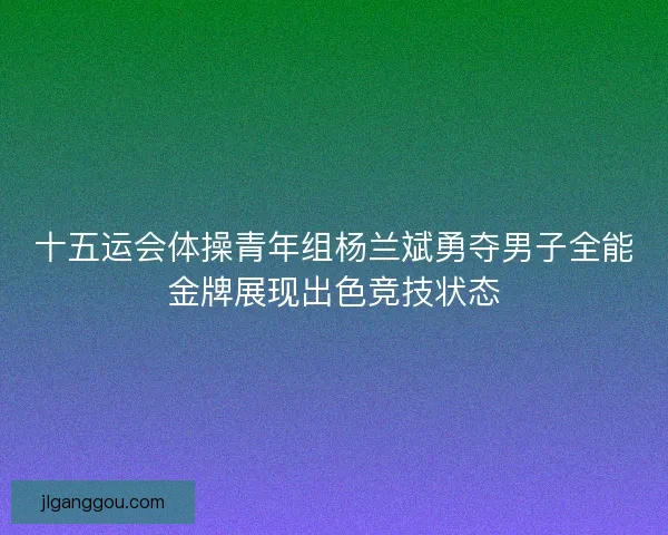 十五运会体操青年组杨兰斌勇夺男子全能金牌展现出色竞技状态 十五运会体操青年组杨兰斌勇夺男子全能金牌展现出色竞技状态